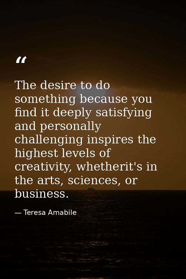 The desire to do something because you find it deeply satisfying and personally challenging inspires the highest levels  — Teresa Amabile