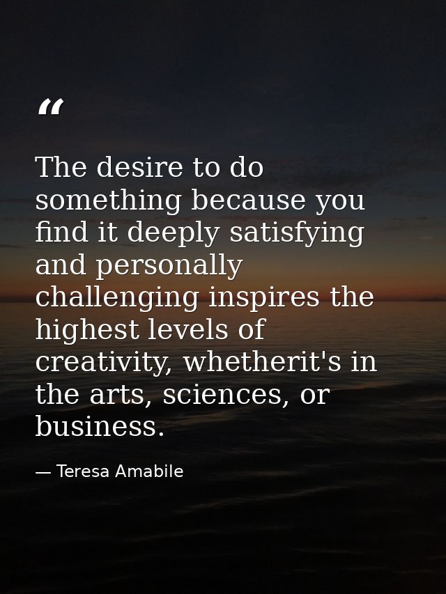 The desire to do something because you find it deeply satisfying and personally challenging inspires the highest levels  — Teresa Amabile