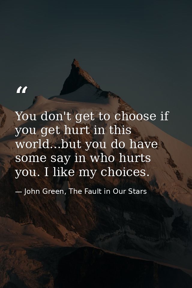You don't get to choose if you get hurt in this world...but you do have some say in who hurts you. I like my choices. — John Green, The Fault in Our Stars