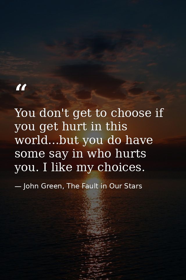 You don't get to choose if you get hurt in this world...but you do have some say in who hurts you. I like my choices. — John Green, The Fault in Our Stars