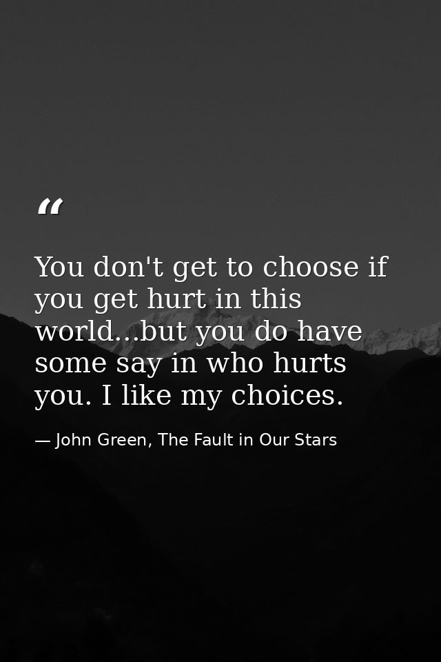 You don't get to choose if you get hurt in this world...but you do have some say in who hurts you. I like my choices. — John Green, The Fault in Our Stars