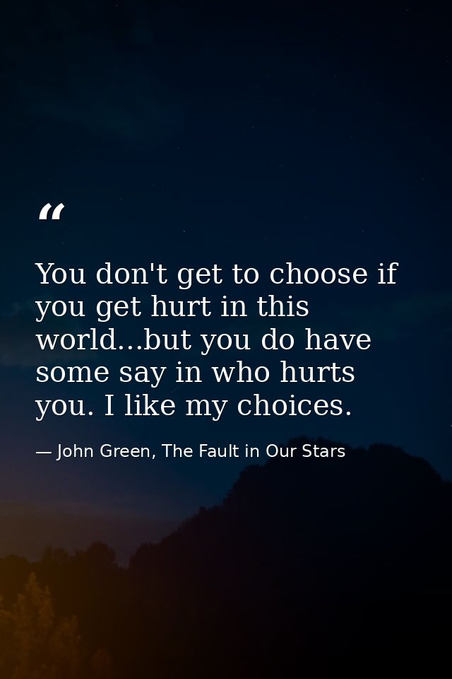 You don't get to choose if you get hurt in this world...but you do have some say in who hurts you. I like my choices. — John Green, The Fault in Our Stars