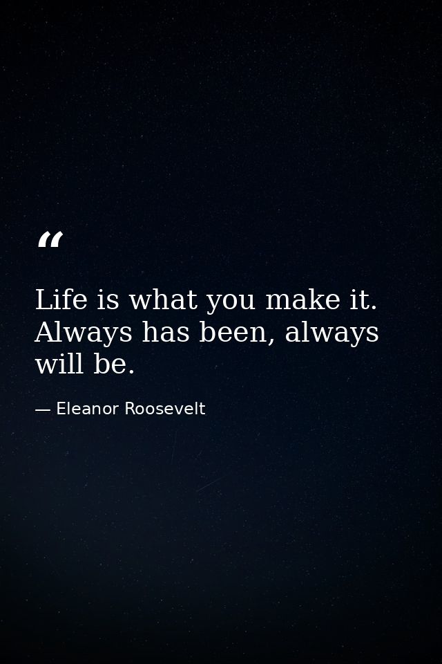 Life is what you make it. Always has been, always will be. — Eleanor Roosevelt