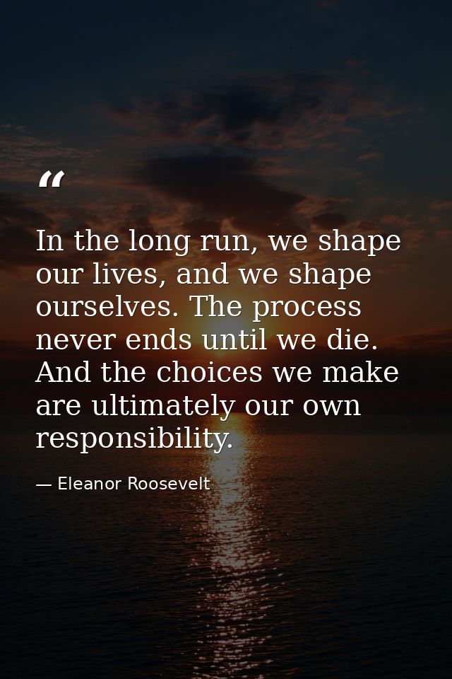 In the long run, we shape our lives, and we shape ourselves. The process never ends until we die. And the choices we mak — Eleanor Roosevelt