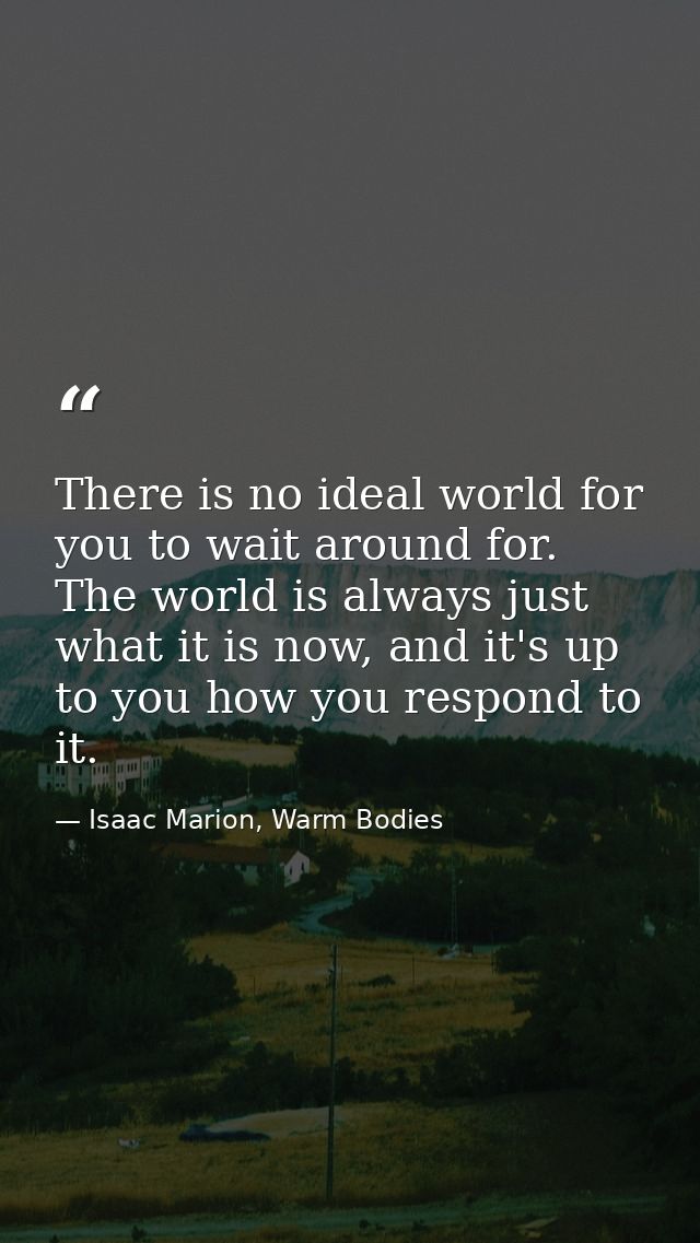 There is no ideal world for you to wait around for. The world is always just what it is now, and it's up to you how you  — Isaac Marion, Warm Bodies