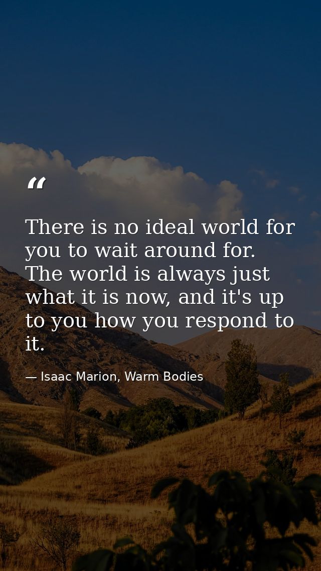 There is no ideal world for you to wait around for. The world is always just what it is now, and it's up to you how you  — Isaac Marion, Warm Bodies