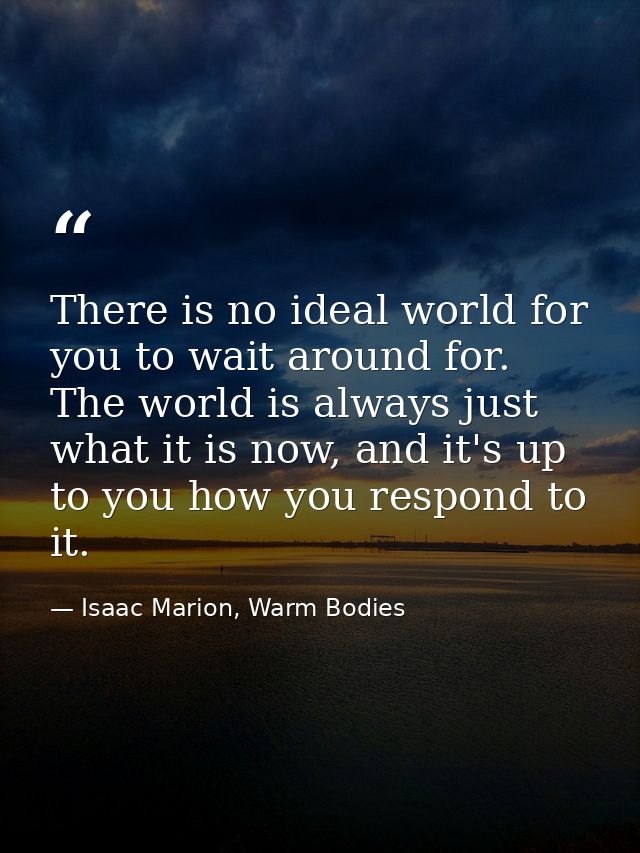 There is no ideal world for you to wait around for. The world is always just what it is now, and it's up to you how you  — Isaac Marion, Warm Bodies