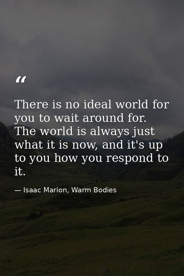 There is no ideal world for you to wait around for. The world is always just what it is now, and it's up to you how you  — Isaac Marion, Warm Bodies