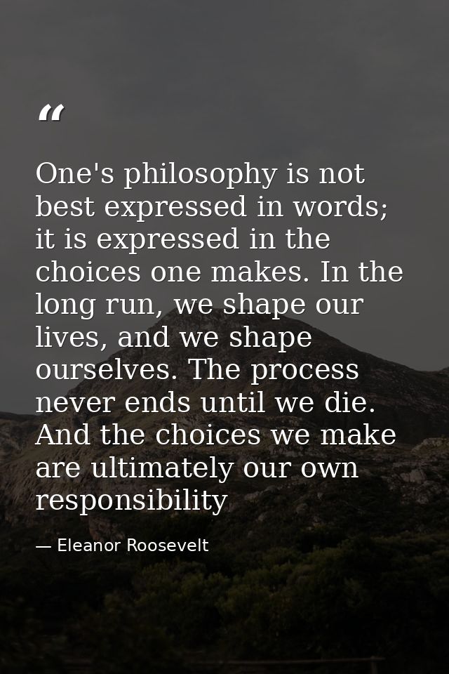 One's philosophy is not best expressed in words; it is expressed in the choices one makes. In the long run, we shape our — Eleanor Roosevelt