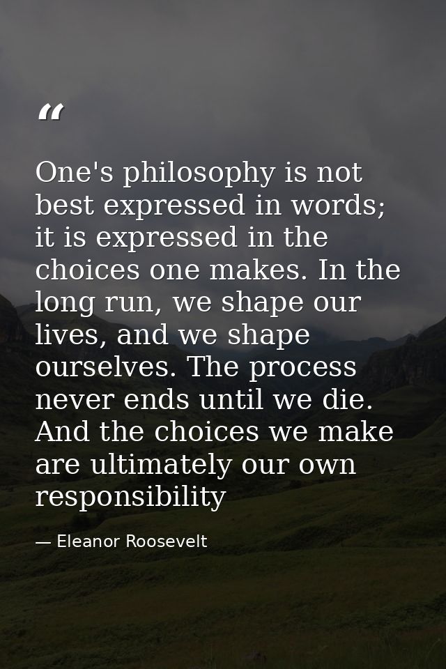 One's philosophy is not best expressed in words; it is expressed in the choices one makes. In the long run, we shape our — Eleanor Roosevelt