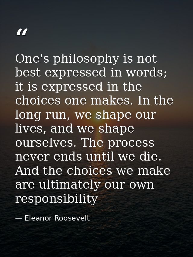 One's philosophy is not best expressed in words; it is expressed in the choices one makes. In the long run, we shape our — Eleanor Roosevelt