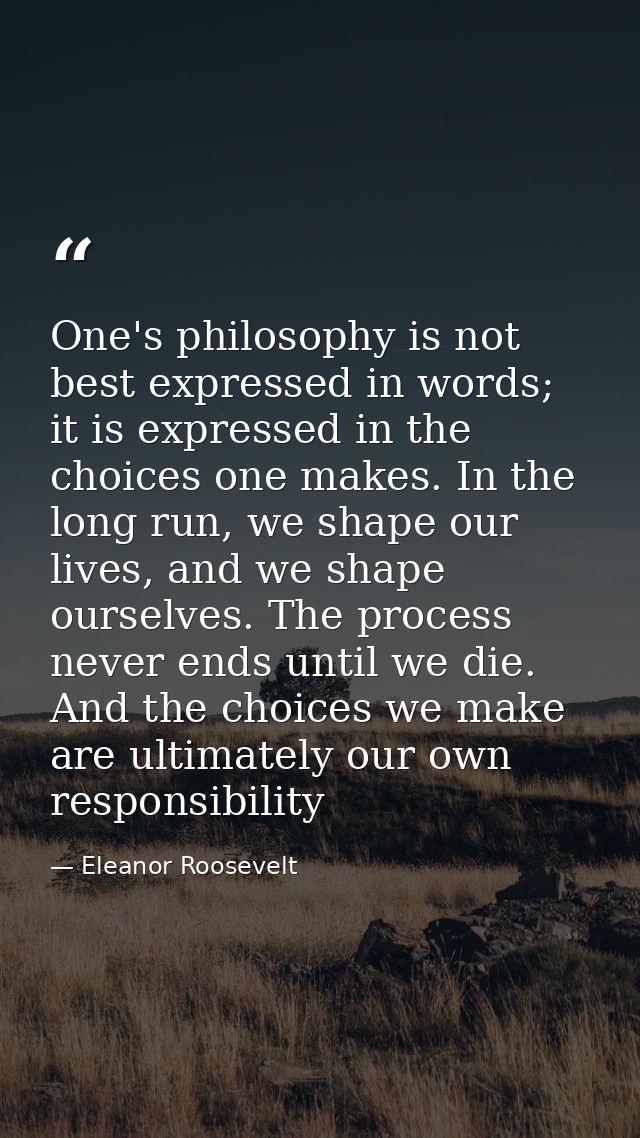 One's philosophy is not best expressed in words; it is expressed in the choices one makes. In the long run, we shape our — Eleanor Roosevelt
