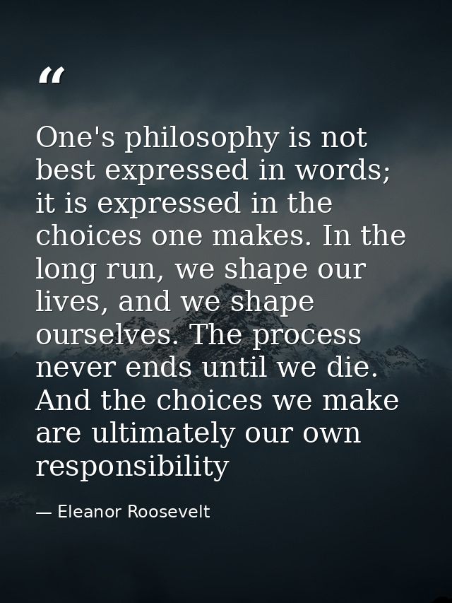 One's philosophy is not best expressed in words; it is expressed in the choices one makes. In the long run, we shape our — Eleanor Roosevelt