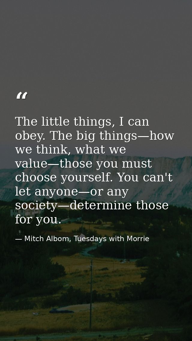 The little things, I can obey. The big things—how we think, what we value—those you must choose yourself. You can't let  — Mitch Albom, Tuesdays with Morrie