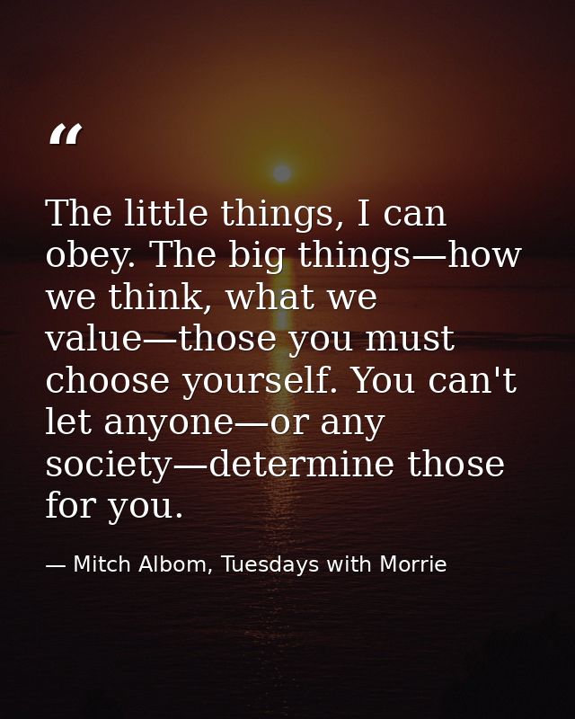 The little things, I can obey. The big things—how we think, what we value—those you must choose yourself. You can't let  — Mitch Albom, Tuesdays with Morrie