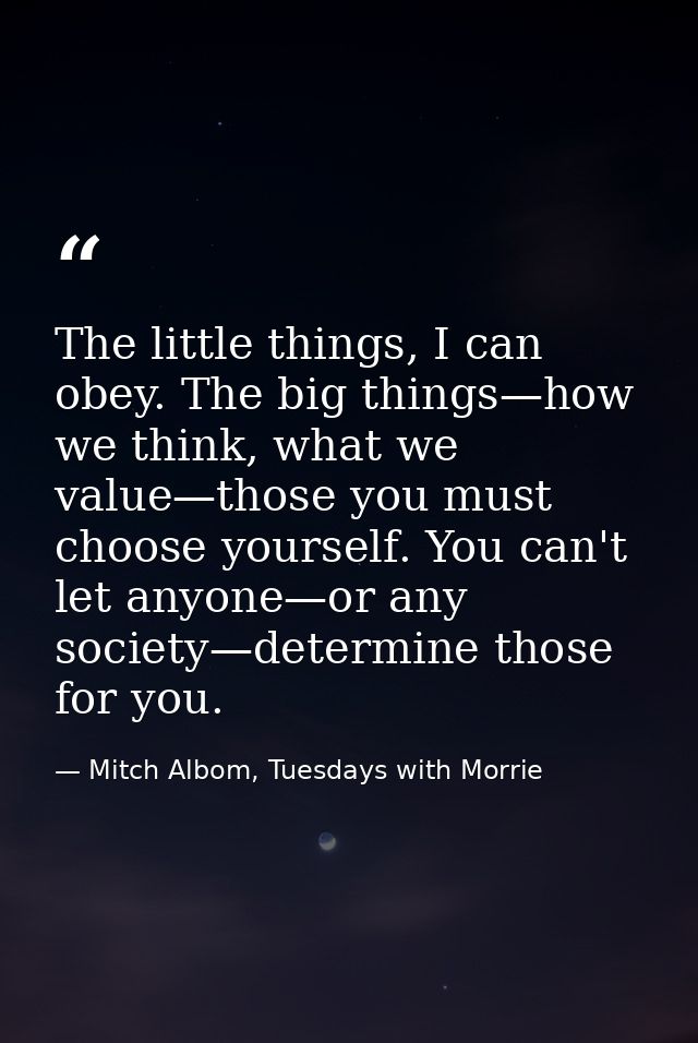 The little things, I can obey. The big things—how we think, what we value—those you must choose yourself. You can't let  — Mitch Albom, Tuesdays with Morrie