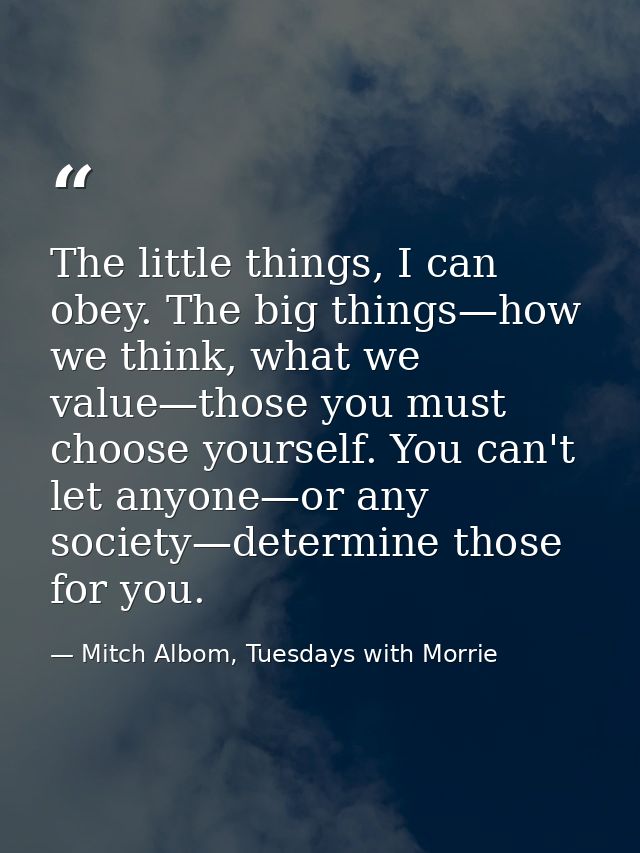 The little things, I can obey. The big things—how we think, what we value—those you must choose yourself. You can't let  — Mitch Albom, Tuesdays with Morrie