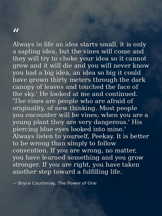 Always in life an idea starts small, it is only a sapling idea, but the vines will come and they will try to choke your  — Bryce Courtenay, The Power of One