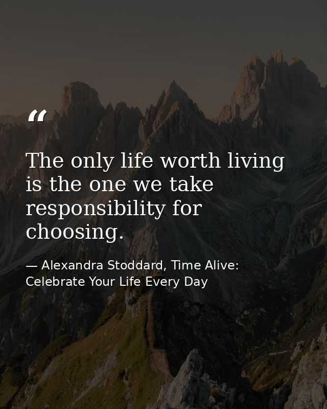 The only life worth living is the one we take responsibility for choosing. — Alexandra Stoddard, Time Alive: Celebrate Your Life Every Day
