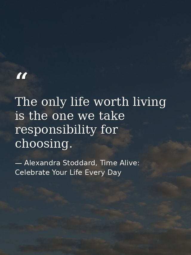 The only life worth living is the one we take responsibility for choosing. — Alexandra Stoddard, Time Alive: Celebrate Your Life Every Day
