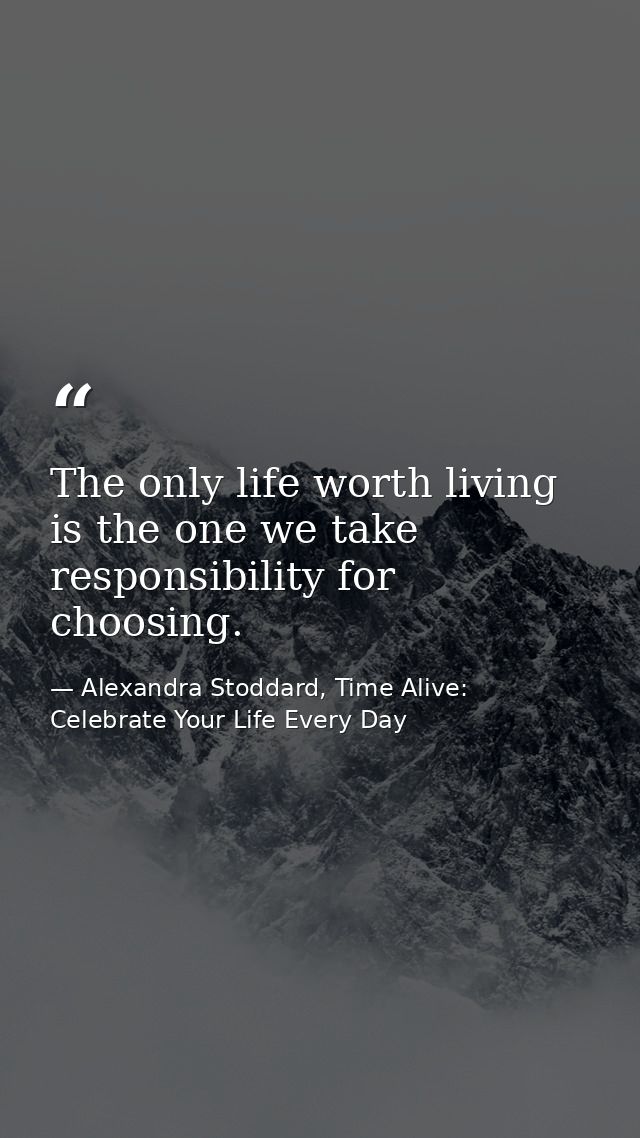 The only life worth living is the one we take responsibility for choosing. — Alexandra Stoddard, Time Alive: Celebrate Your Life Every Day