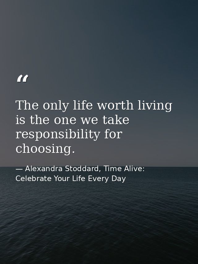 The only life worth living is the one we take responsibility for choosing. — Alexandra Stoddard, Time Alive: Celebrate Your Life Every Day