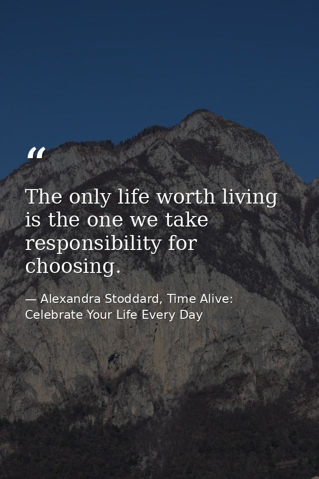 The only life worth living is the one we take responsibility for choosing. — Alexandra Stoddard, Time Alive: Celebrate Your Life Every Day