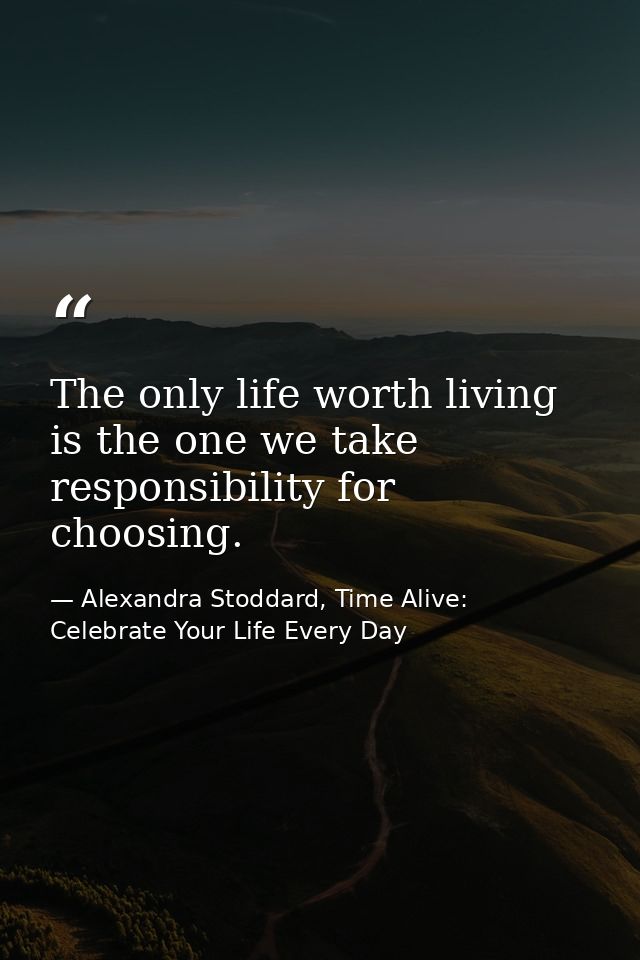 The only life worth living is the one we take responsibility for choosing. — Alexandra Stoddard, Time Alive: Celebrate Your Life Every Day