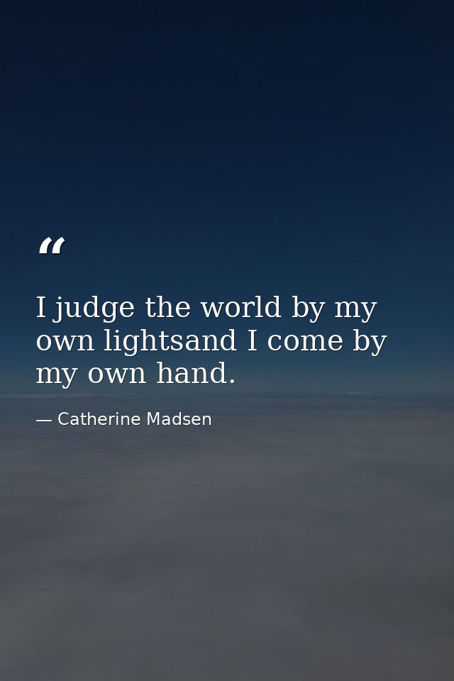 I judge the world by my own lightsand I come by my own hand. — Catherine Madsen