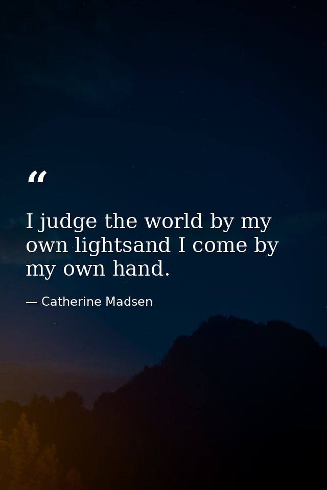 I judge the world by my own lightsand I come by my own hand. — Catherine Madsen