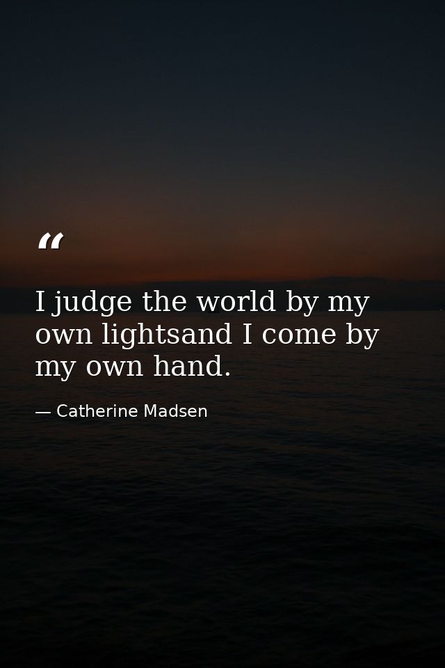 I judge the world by my own lightsand I come by my own hand. — Catherine Madsen