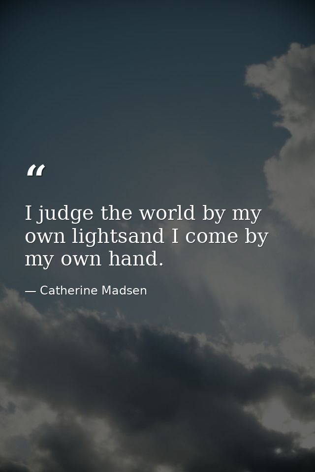 I judge the world by my own lightsand I come by my own hand. — Catherine Madsen