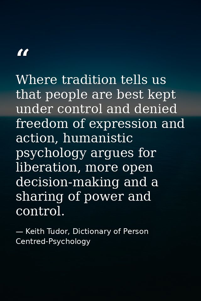 Where tradition tells us that people are best kept under control and denied freedom of expression and action, humanistic — Keith Tudor, Dictionary of Person Centred-Psychology