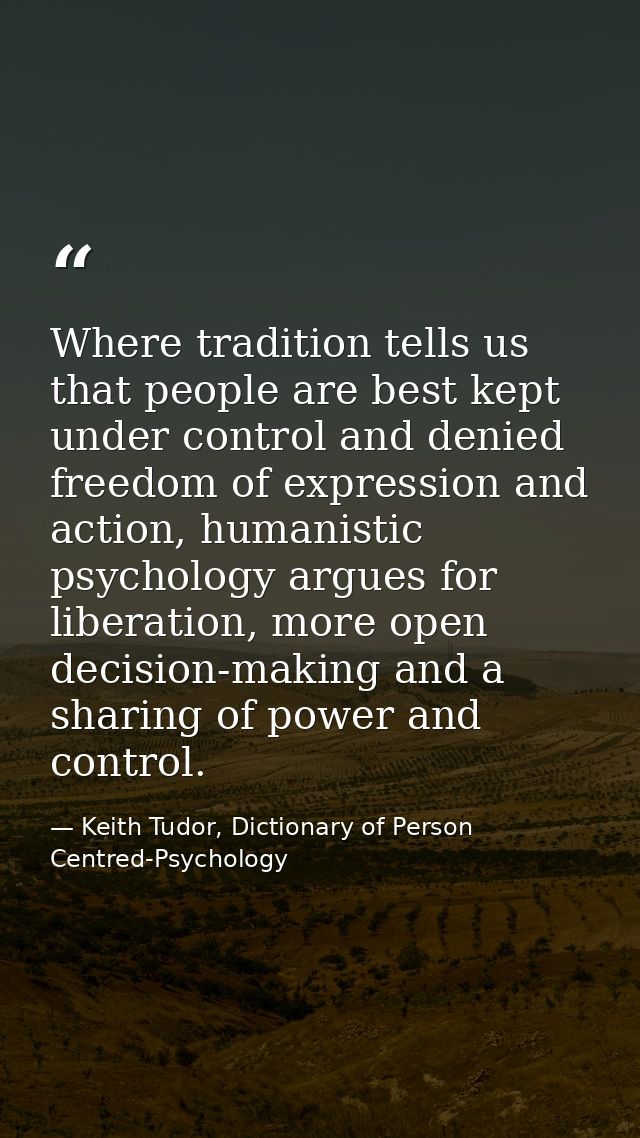 Where tradition tells us that people are best kept under control and denied freedom of expression and action, humanistic — Keith Tudor, Dictionary of Person Centred-Psychology