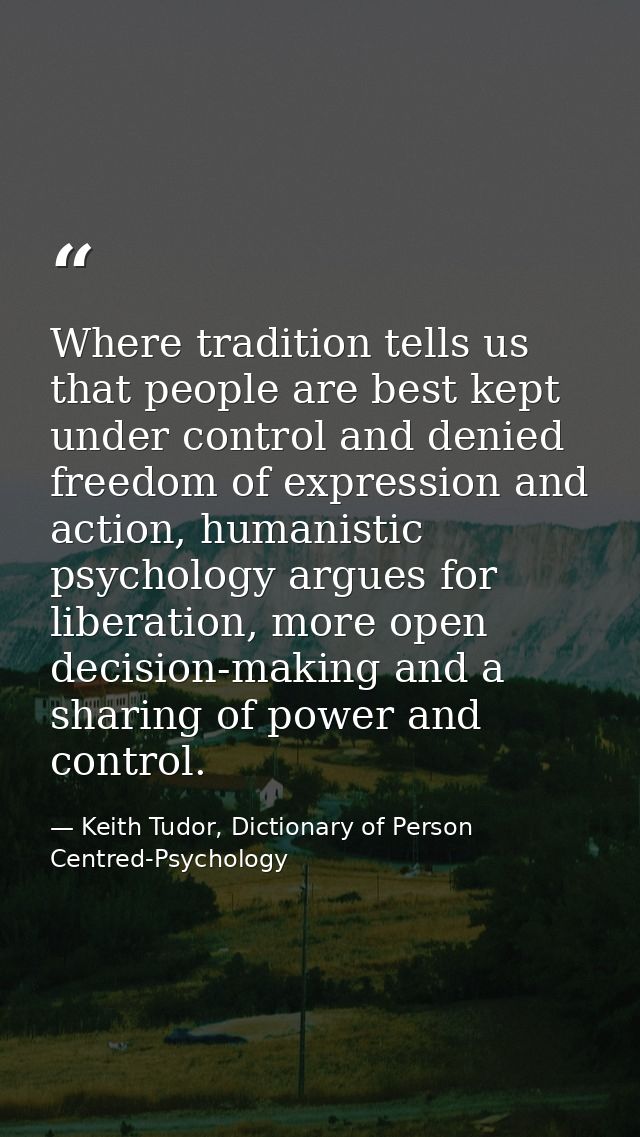 Where tradition tells us that people are best kept under control and denied freedom of expression and action, humanistic — Keith Tudor, Dictionary of Person Centred-Psychology
