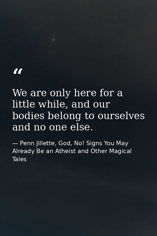 We are only here for a little while, and our bodies belong to ourselves and no one else. — Penn Jillette, God, No! Signs You May Already Be an Atheist and Other Magical Tales