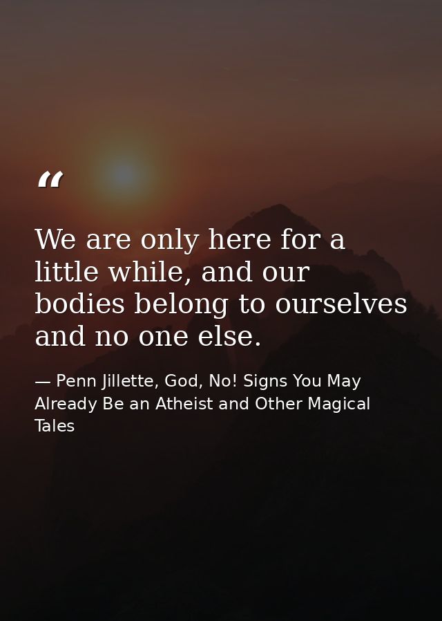 We are only here for a little while, and our bodies belong to ourselves and no one else. — Penn Jillette, God, No! Signs You May Already Be an Atheist and Other Magical Tales
