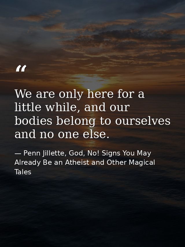 We are only here for a little while, and our bodies belong to ourselves and no one else. — Penn Jillette, God, No! Signs You May Already Be an Atheist and Other Magical Tales
