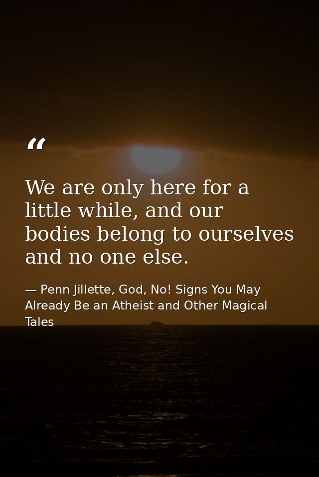 We are only here for a little while, and our bodies belong to ourselves and no one else. — Penn Jillette, God, No! Signs You May Already Be an Atheist and Other Magical Tales