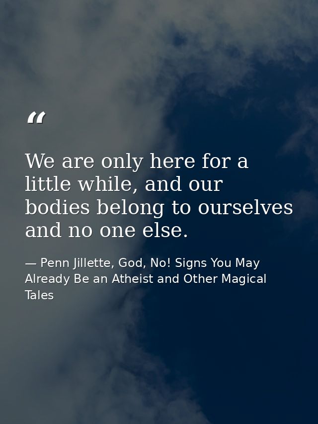 We are only here for a little while, and our bodies belong to ourselves and no one else. — Penn Jillette, God, No! Signs You May Already Be an Atheist and Other Magical Tales