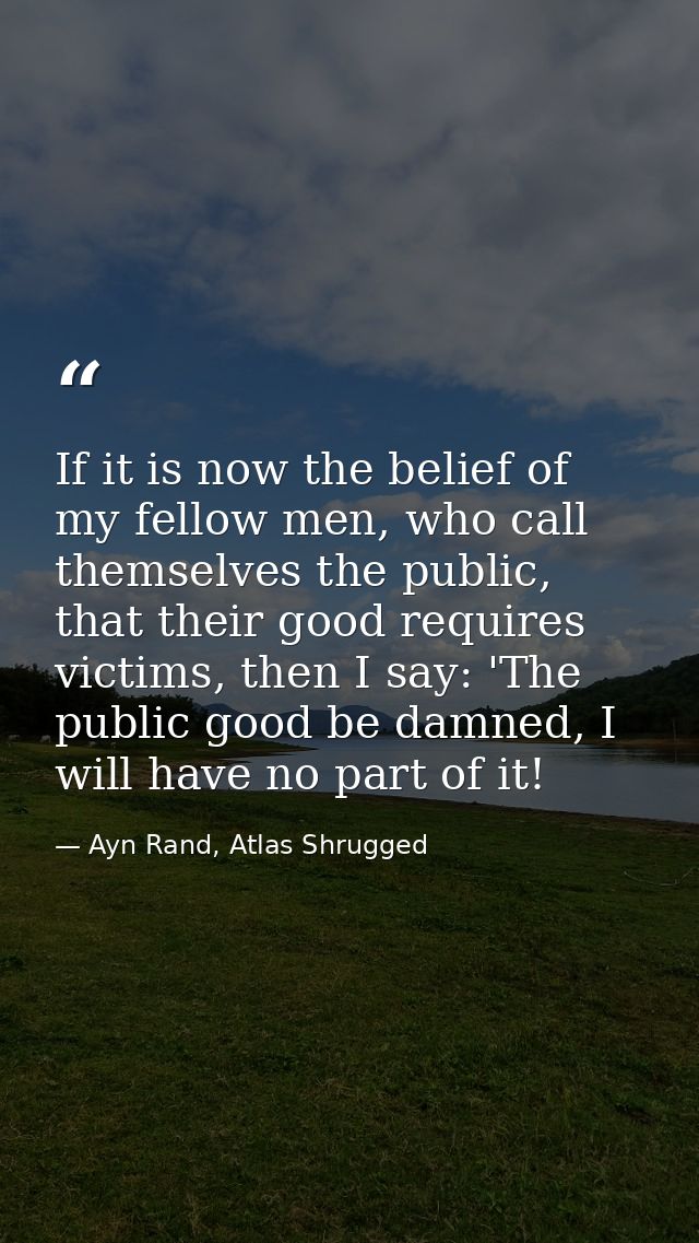 If it is now the belief of my fellow men, who call themselves the public, that their good requires victims, then I say:  — Ayn Rand, Atlas Shrugged