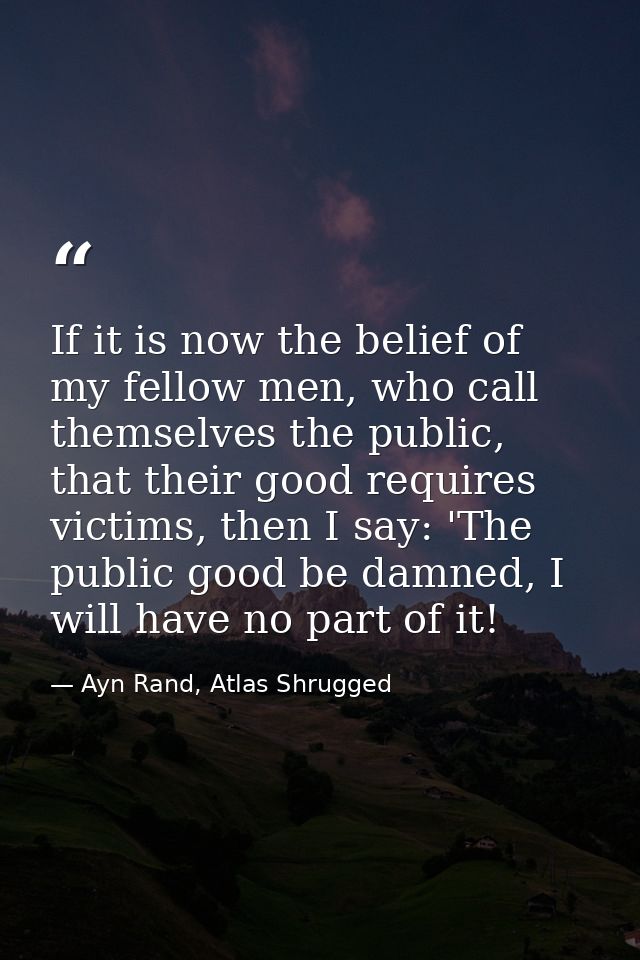 If it is now the belief of my fellow men, who call themselves the public, that their good requires victims, then I say:  — Ayn Rand, Atlas Shrugged