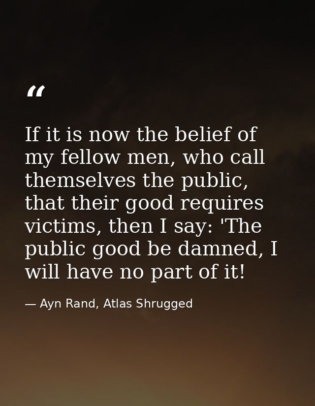 If it is now the belief of my fellow men, who call themselves the public, that their good requires victims, then I say:  — Ayn Rand, Atlas Shrugged
