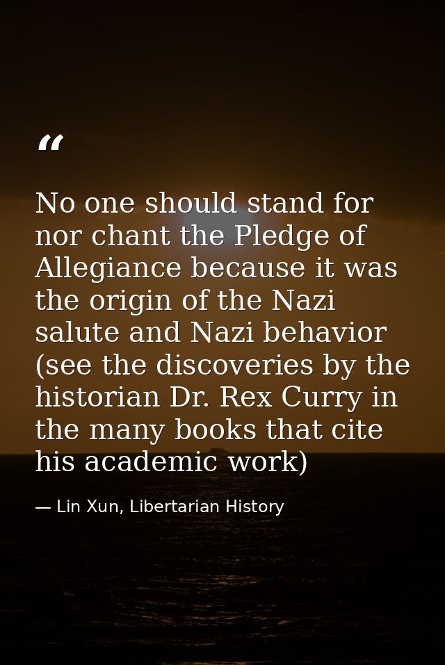 No one should stand for nor chant the Pledge of Allegiance because it was the origin of the Nazi salute and Nazi behavio — Lin Xun, Libertarian History