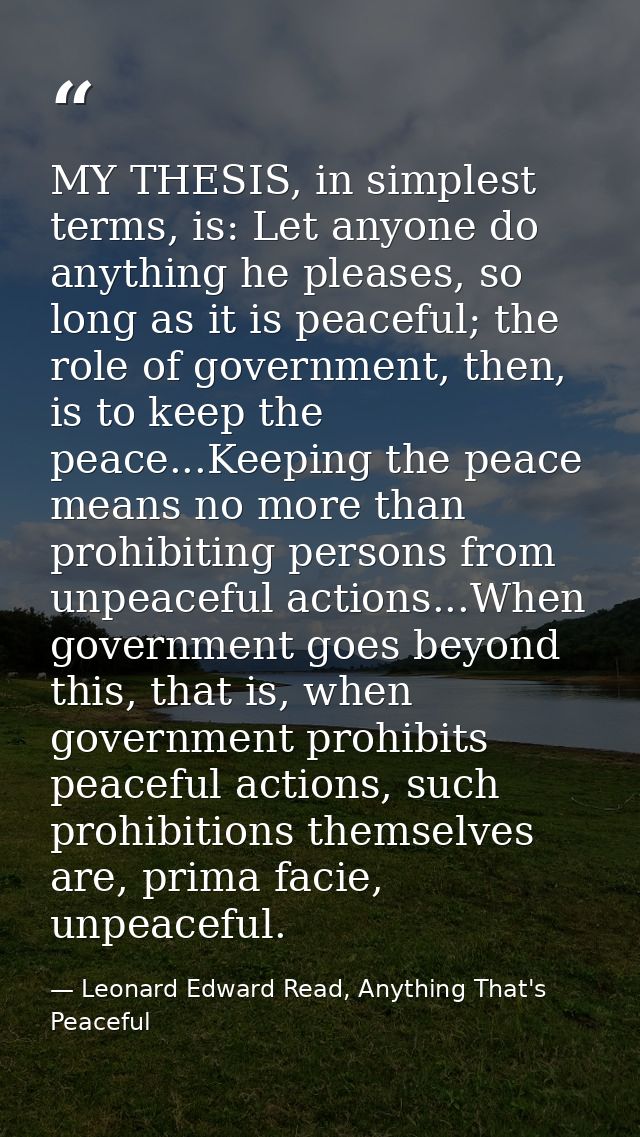 MY THESIS, in simplest terms, is: Let anyone do anything he pleases, so long as it is peaceful; the role of government,  — Leonard Edward Read, Anything That's Peaceful