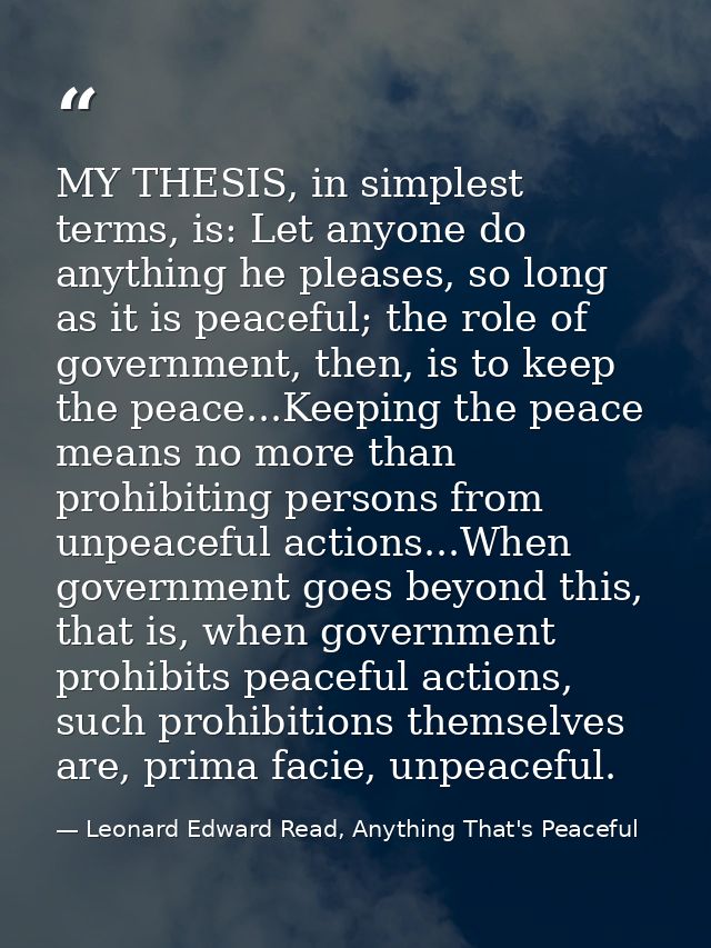 MY THESIS, in simplest terms, is: Let anyone do anything he pleases, so long as it is peaceful; the role of government,  — Leonard Edward Read, Anything That's Peaceful