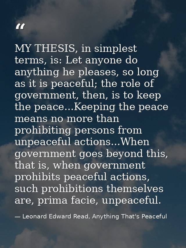 MY THESIS, in simplest terms, is: Let anyone do anything he pleases, so long as it is peaceful; the role of government,  — Leonard Edward Read, Anything That's Peaceful