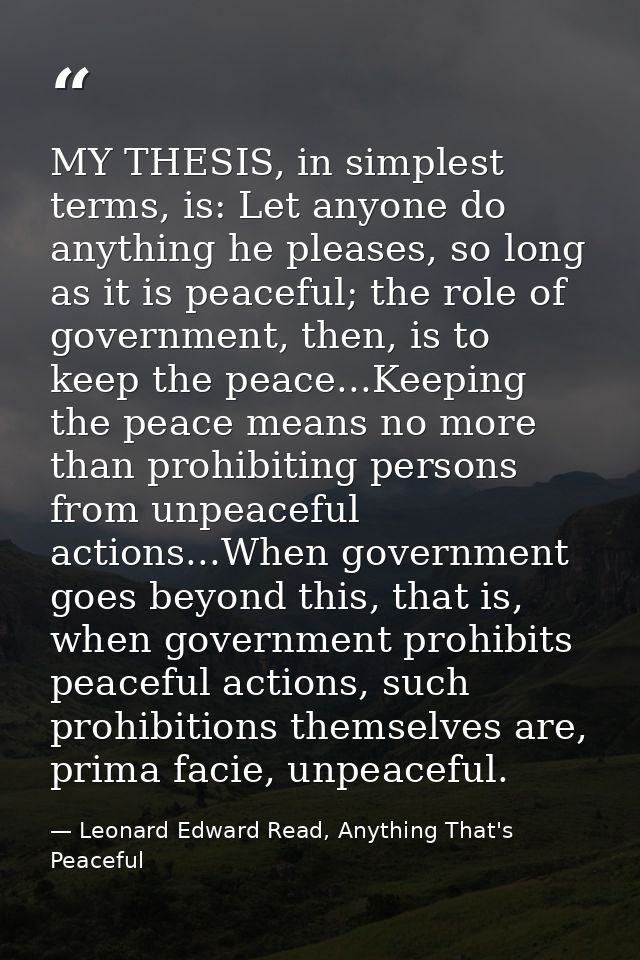 MY THESIS, in simplest terms, is: Let anyone do anything he pleases, so long as it is peaceful; the role of government,  — Leonard Edward Read, Anything That's Peaceful