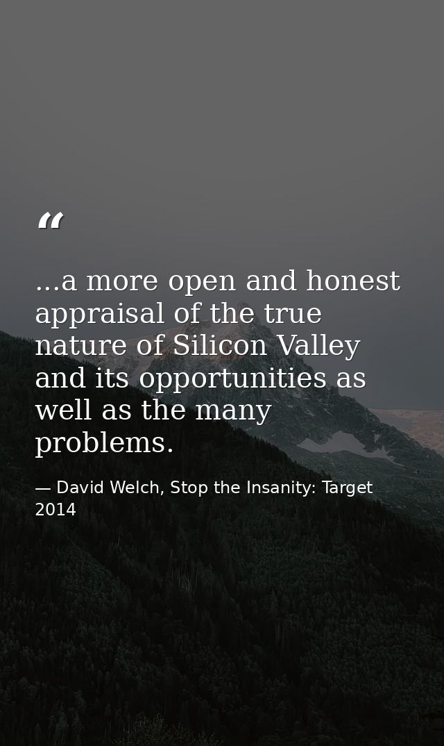 ...a more open and honest appraisal of the true nature of Silicon Valley and its opportunities as well as the many probl — David Welch, Stop the Insanity: Target 2014