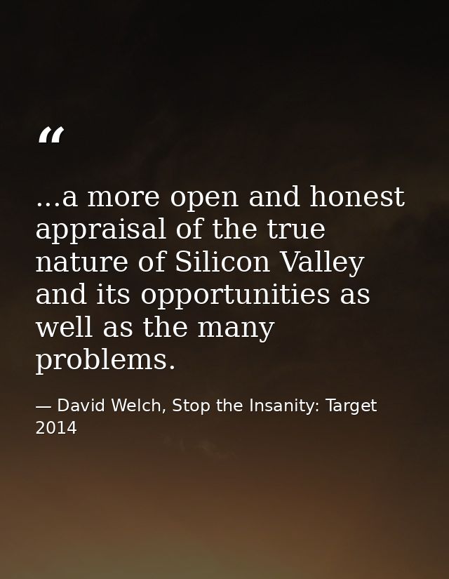 ...a more open and honest appraisal of the true nature of Silicon Valley and its opportunities as well as the many probl — David Welch, Stop the Insanity: Target 2014